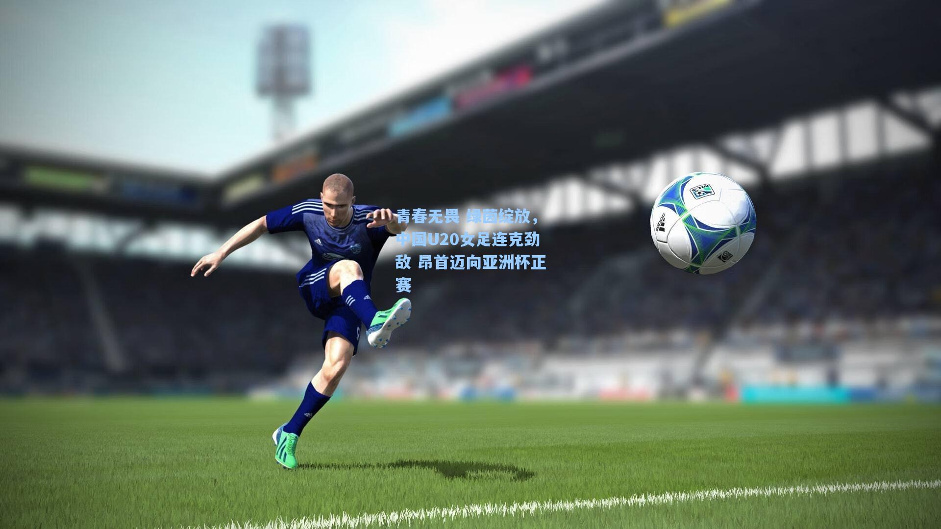 青春无畏 绿茵绽放,中国U20女足连克劲敌 昂首迈向亚洲杯正赛